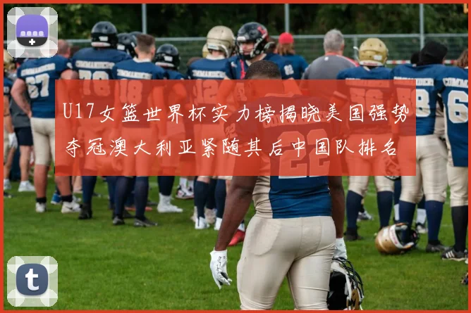 U17女篮世界杯实力榜揭晓美国强势夺冠澳大利亚紧随其后中国队排名第十
