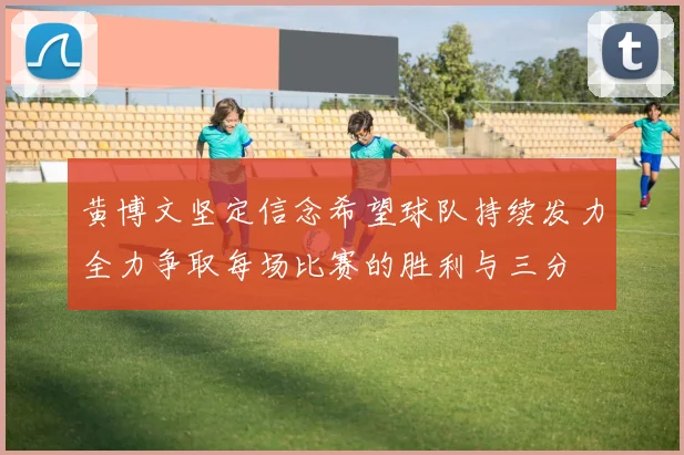 黄博文坚定信念希望球队持续发力全力争取每场比赛的胜利与三分