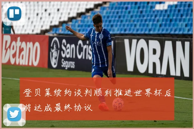 登贝莱续约谈判顺利推进世界杯后将达成最终协议