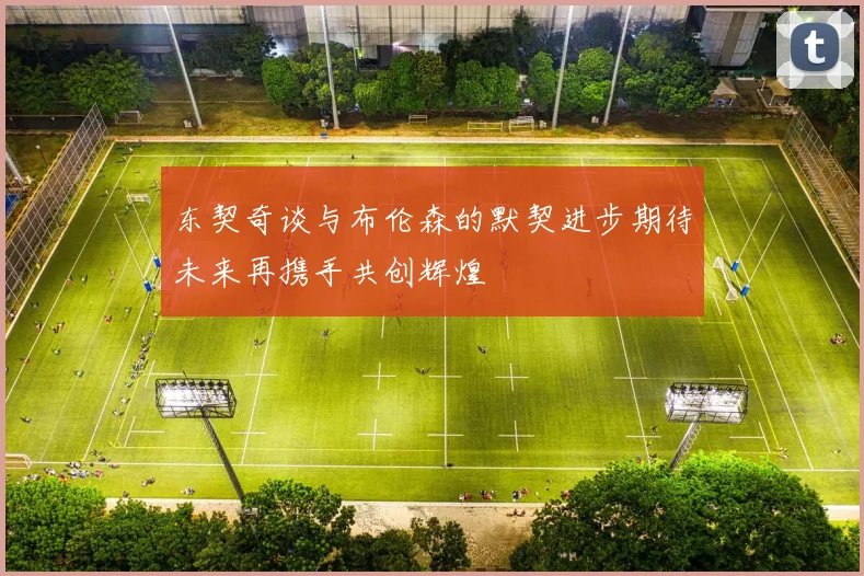东契奇谈与布伦森的默契进步期待未来再携手共创辉煌