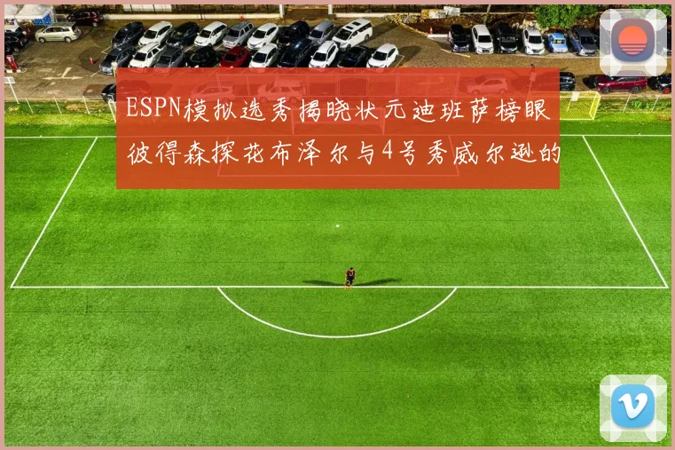 ESPN模拟选秀揭晓状元迪班萨榜眼彼得森探花布泽尔与4号秀威尔逊的精彩表现