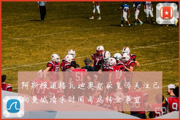 阿斯报道格瓦迪奥尔获皇马关注已向曼城请求时间考虑转会事宜