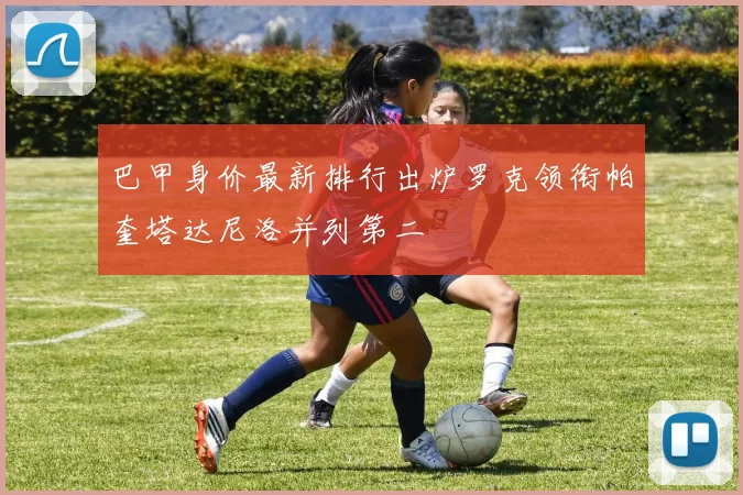 巴甲身价最新排行出炉罗克领衔帕奎塔达尼洛并列第二