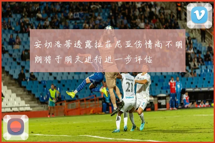 安切洛蒂透露拉菲尼亚伤情尚不明朗将于明天进行进一步评估