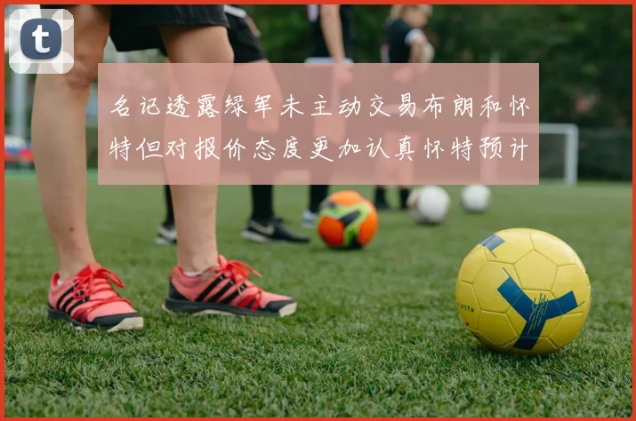 名记透露绿军未主动交易布朗和怀特但对报价态度更加认真怀特预计留队