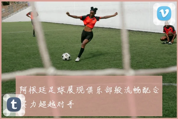 阿根廷足球展现俱乐部般流畅配合实力超越对手