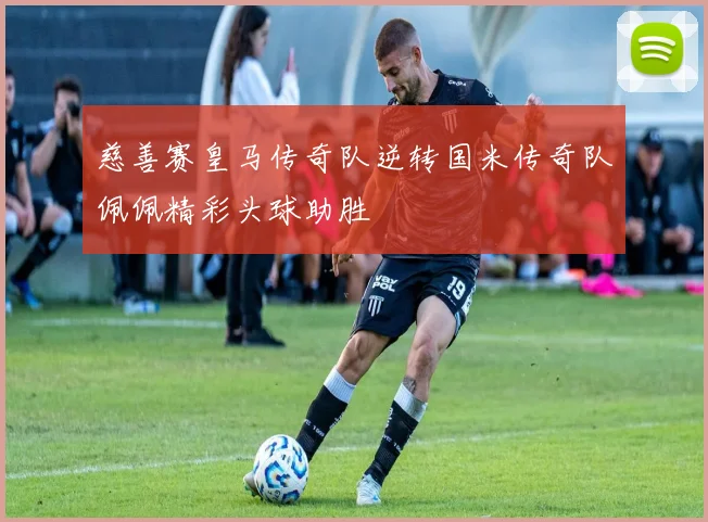 慈善赛皇马传奇队逆转国米传奇队佩佩精彩头球助胜