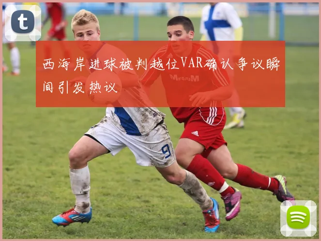 西海岸进球被判越位VAR确认争议瞬间引发热议