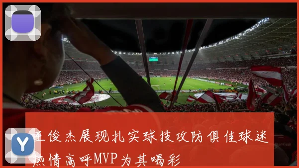 王俊杰展现扎实球技攻防俱佳球迷热情高呼MVP为其喝彩