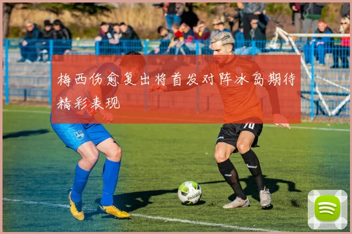 梅西伤愈复出将首发对阵冰岛期待精彩表现