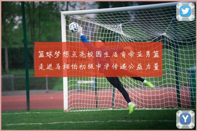 篮球梦想点亮校园生活肯帝亚男篮走进马相伯初级中学传递公益力量