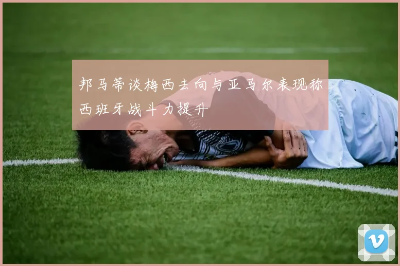 邦马蒂谈梅西去向与亚马尔表现称西班牙战斗力提升
