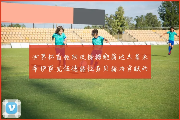 世界杯首轮助攻榜揭晓翁达夫基米希伊萨克伍德赫拉芬贝赫均贡献两次助攻