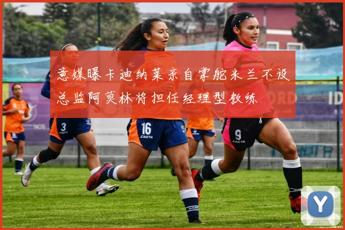 意媒曝卡迪纳莱亲自掌舵米兰不设总监阿莫林将担任经理型教练