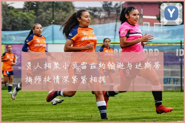贵人相聚小莫雷兹约翰逊与达斯蒂梅师徒情深紧紧相拥