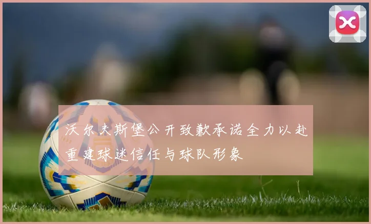沃尔夫斯堡公开致歉承诺全力以赴重建球迷信任与球队形象